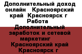 Дополнительный доход онлайн - Красноярский край, Красноярск г. Работа » Дополнительный заработок и сетевой маркетинг   . Красноярский край,Красноярск г.